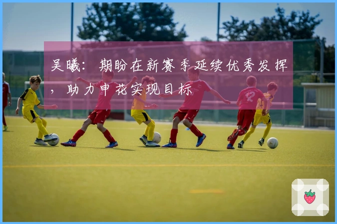 吴曦：期盼在新赛季延续优秀发挥，助力申花实现目标