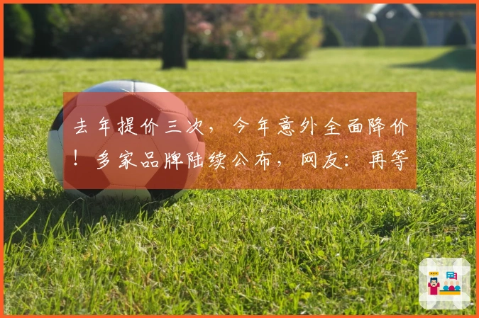 去年提价三次，今年意外全面降价！多家品牌陆续公布，网友：再等等，可能还会再降。