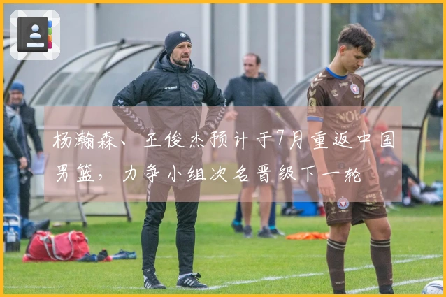 杨瀚森、王俊杰预计于7月重返中国男篮，力争小组次名晋级下一轮