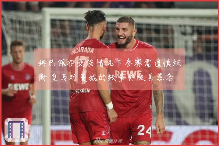 姆巴佩在受伤情况下参赛需谨慎权衡 皇马对曼城的较量将极具悬念