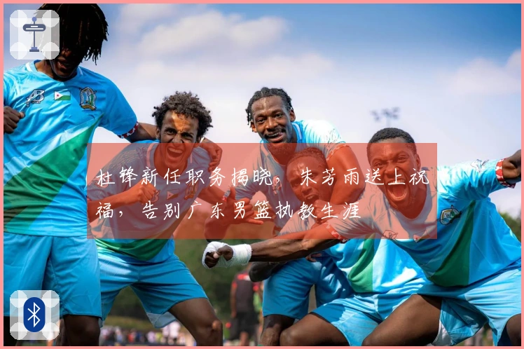 杜锋新任职务揭晓，朱芳雨送上祝福，告别广东男篮执教生涯