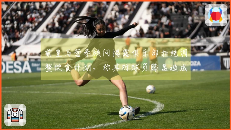 前皇马营养顾问揭露俱乐部拒绝调整饮食计划，称其对球员膝盖造成负担