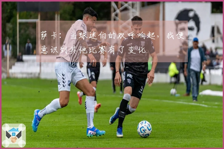 萨卡：当球迷们的欢呼响起，我便意识到其他比赛有了变化