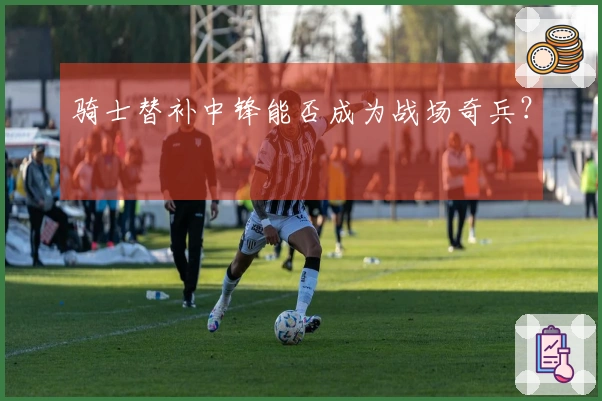 骑士替补中锋能否成为战场奇兵？