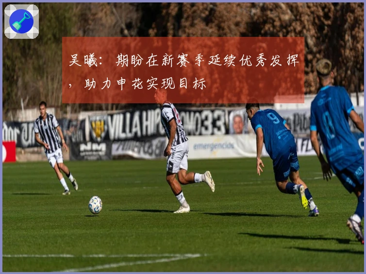 吴曦：期盼在新赛季延续优秀发挥，助力申花实现目标