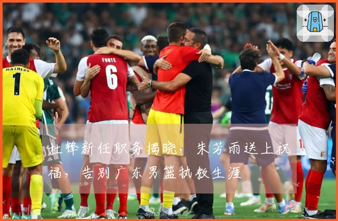 杜锋新任职务揭晓，朱芳雨送上祝福，告别广东男篮执教生涯