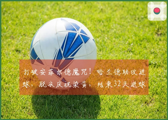 打破安菲尔德魔咒！哈兰德助攻进球，脱衣庆祝染黄，结束32天进球荒