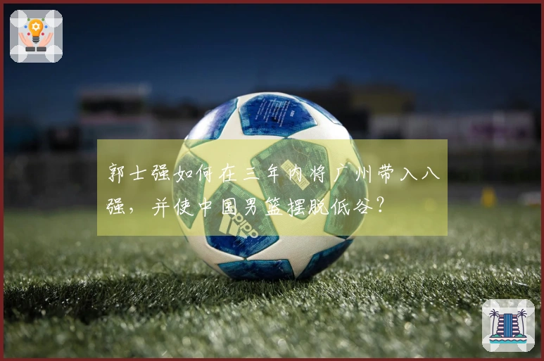 郭士强如何在三年内将广州带入八强，并使中国男篮摆脱低谷？