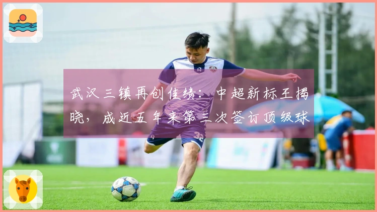 武汉三镇再创佳绩：中超新标王揭晓，成近五年来第三次签订顶级球员