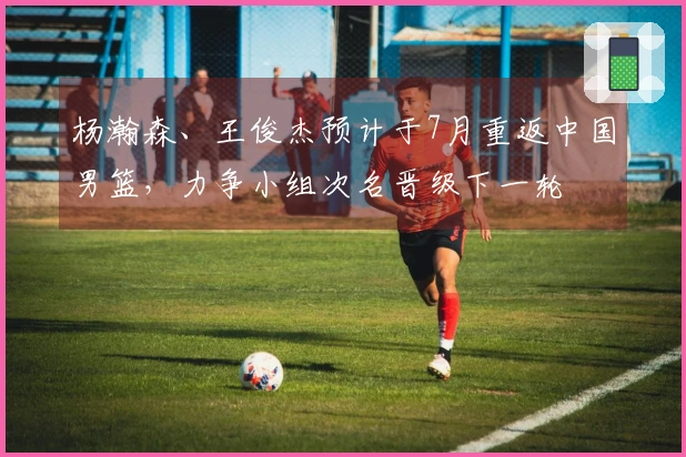 杨瀚森、王俊杰预计于7月重返中国男篮，力争小组次名晋级下一轮