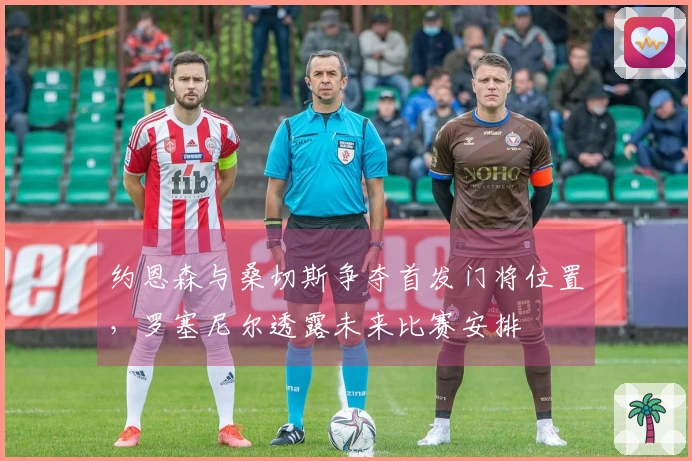 约恩森与桑切斯争夺首发门将位置,罗塞尼尔透露未来比赛安排