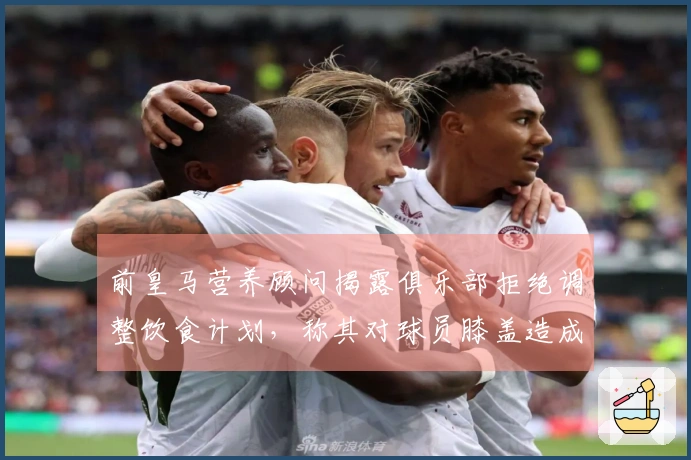 前皇马营养顾问揭露俱乐部拒绝调整饮食计划，称其对球员膝盖造成负担