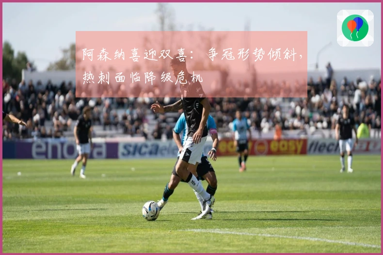 阿森纳喜迎双喜:争冠形势倾斜,热刺面临降级危机