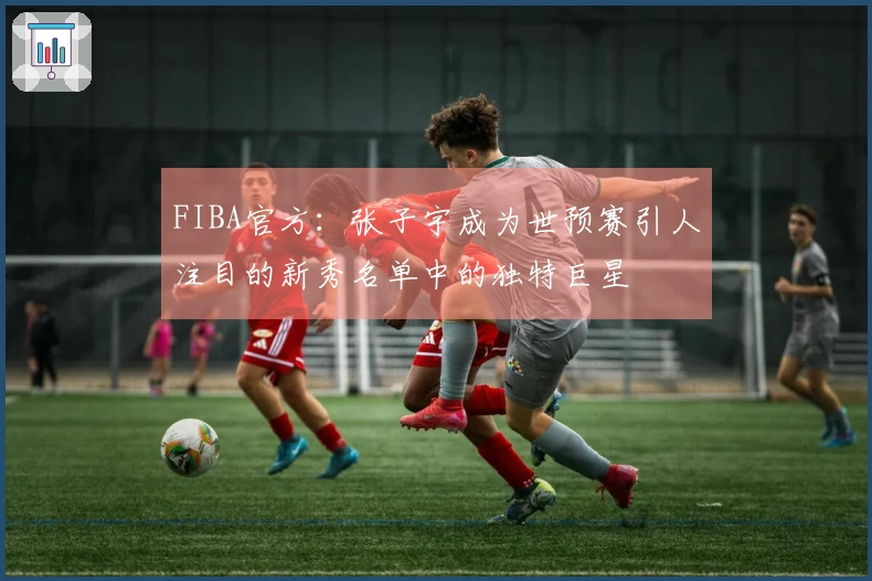 FIBA官方：张子宇成为世预赛引人注目的新秀名单中的独特巨星