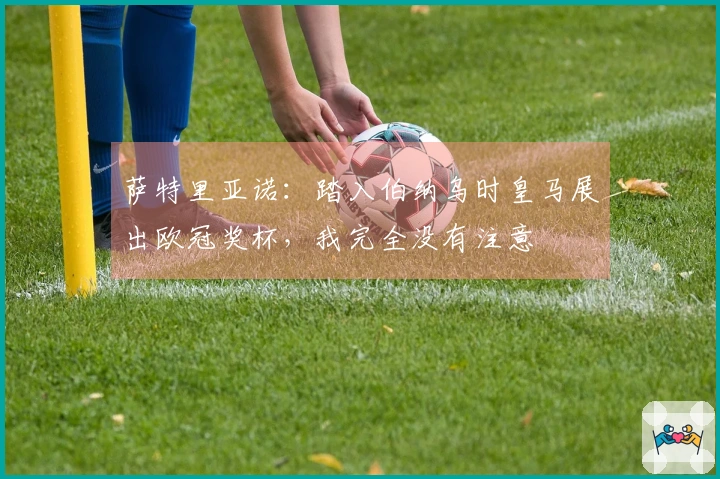 萨特里亚诺：踏入伯纳乌时皇马展出欧冠奖杯，我完全没有注意