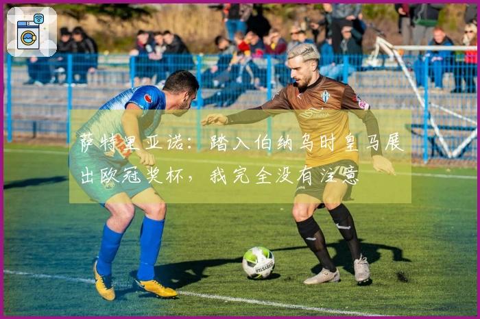 萨特里亚诺：踏入伯纳乌时皇马展出欧冠奖杯，我完全没有注意