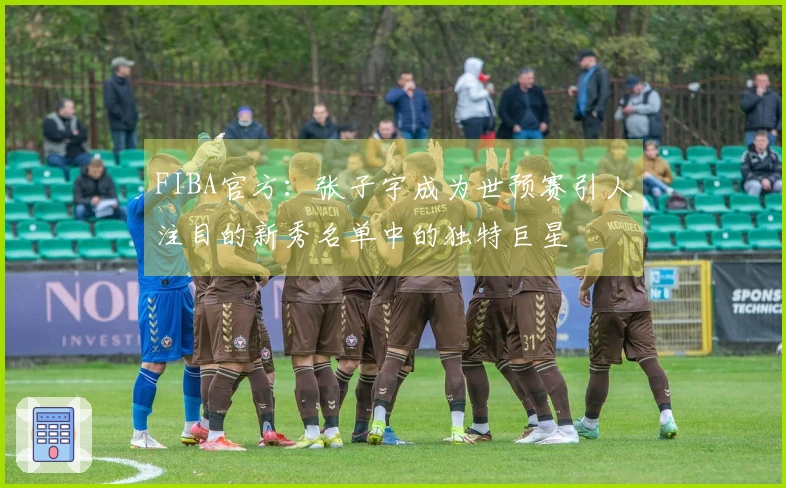 FIBA官方：张子宇成为世预赛引人注目的新秀名单中的独特巨星