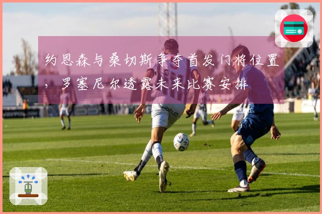 约恩森与桑切斯争夺首发门将位置，罗塞尼尔透露未来比赛安排